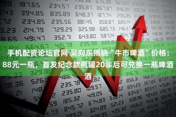 手机配资论坛官网 吴向东揭晓“牛市啤酒”价格：88元一瓶，首发纪念款瓶罐20年后可兑换一瓶啤酒