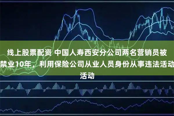 线上股票配资 中国人寿西安分公司两名营销员被禁业10年，利用保险公司从业人员身份从事违法活动