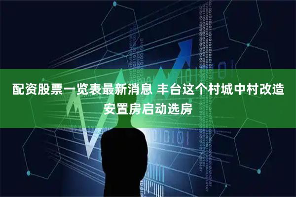 配资股票一览表最新消息 丰台这个村城中村改造安置房启动选房