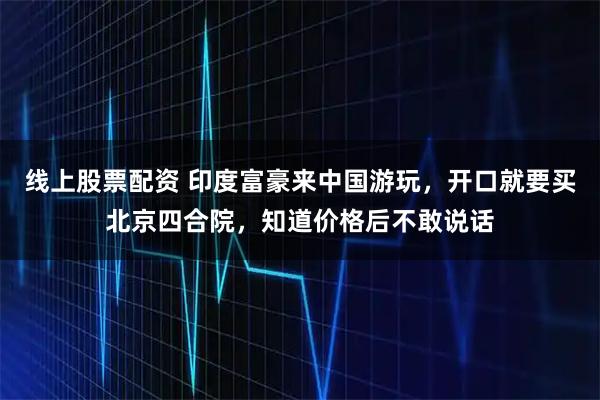 线上股票配资 印度富豪来中国游玩，开口就要买北京四合院，知道价格后不敢说话