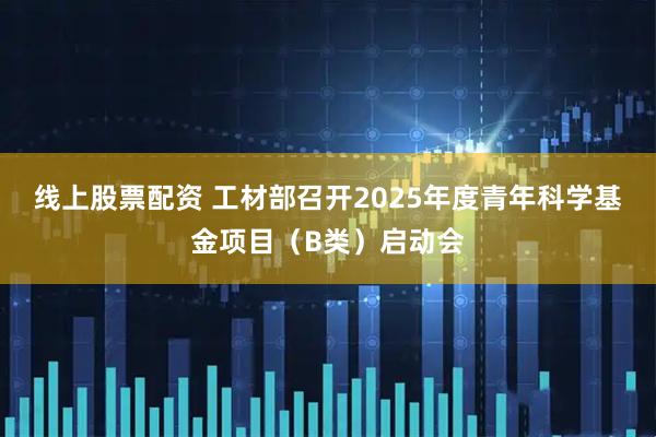 线上股票配资 工材部召开2025年度青年科学基金项目（B类）启动会