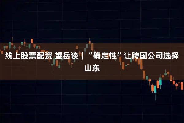 线上股票配资 望岳谈｜“确定性”让跨国公司选择山东
