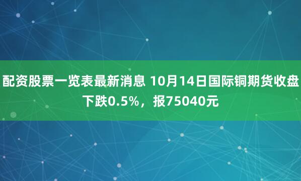 配资股票一览表最新消息 10月14日国际铜期货收盘下跌0.5%，报75040元