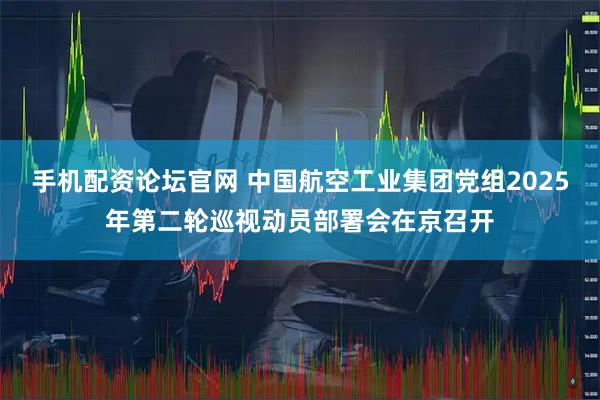 手机配资论坛官网 中国航空工业集团党组2025年第二轮巡视动员部署会在京召开