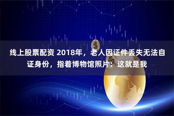 线上股票配资 2018年，老人因证件丢失无法自证身份，指着博物馆照片：这就是我