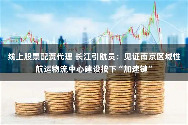 线上股票配资代理 长江引航员：见证南京区域性航运物流中心建设按下“加速键”