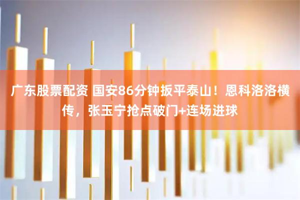 广东股票配资 国安86分钟扳平泰山！恩科洛洛横传，张玉宁抢点破门+连场进球