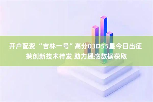 开户配资 “吉林一号”高分03D55星今日出征 携创新技术待发 助力遥感数据获取
