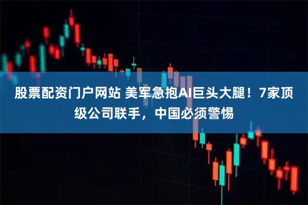 股票配资门户网站 美军急抱AI巨头大腿！7家顶级公司联手，中国必须警惕