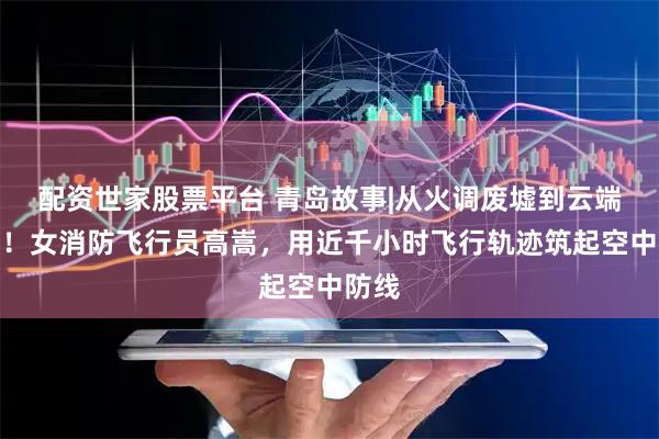 配资世家股票平台 青岛故事|从火调废墟到云端火场！女消防飞行员高嵩，用近千小时飞行轨迹筑起空中防线