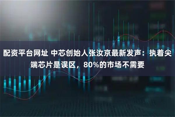 配资平台网址 中芯创始人张汝京最新发声：执着尖端芯片是误区，80%的市场不需要