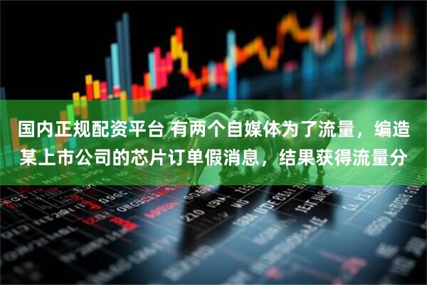 国内正规配资平台 有两个自媒体为了流量，编造某上市公司的芯片订单假消息，结果获得流量分