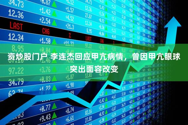 资炒股门户 李连杰回应甲亢病情，曾因甲亢眼球突出面容改变