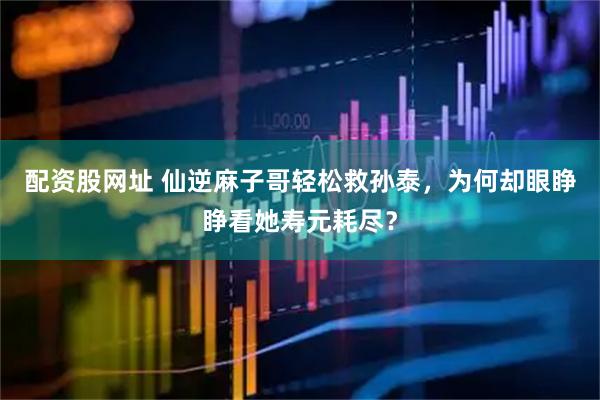配资股网址 仙逆麻子哥轻松救孙泰，为何却眼睁睁看她寿元耗尽？